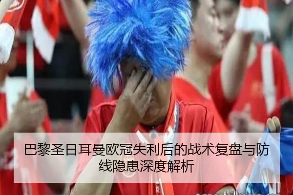 巴黎圣日耳曼欧冠失利后的战术复盘与防线隐患深度解析